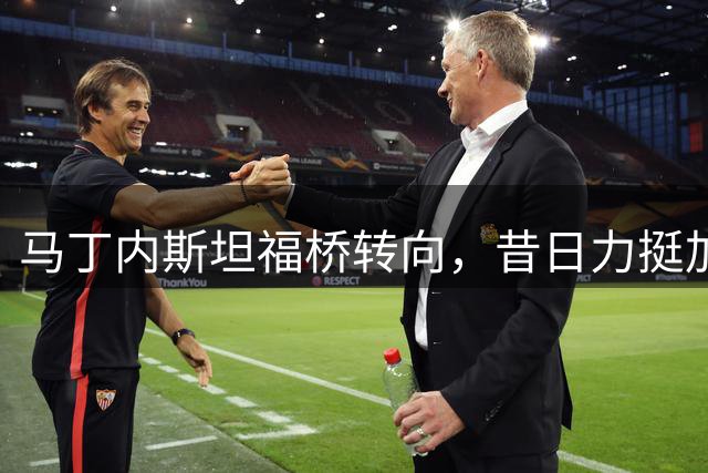 马丁内斯坦福桥转向，昔日力挺加纳乔却错过并肩作战